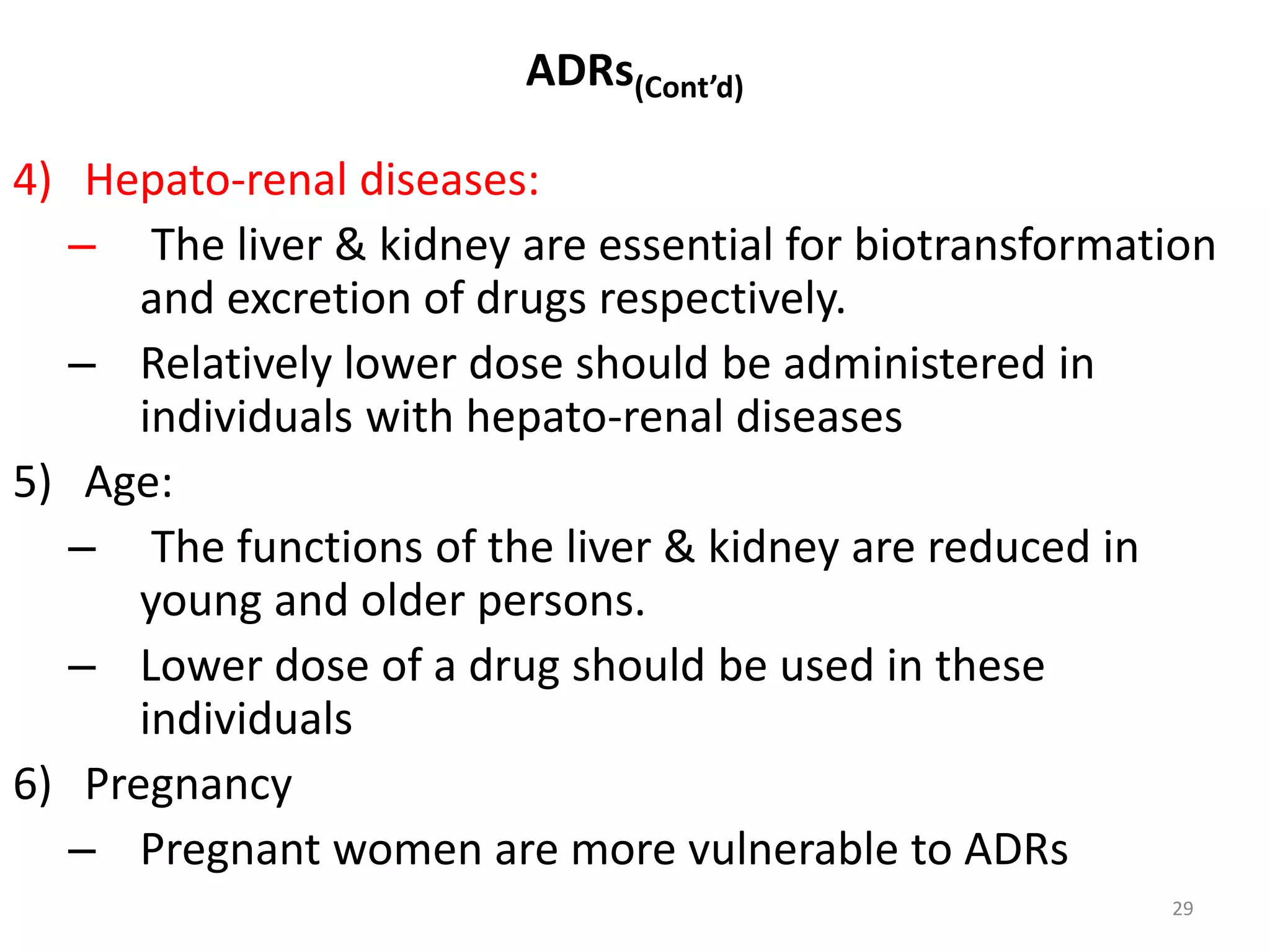 ADRs(Cont’d)
4) Hepato-renal diseases:
– The liver & kidney are essential for biotransformation
and excretion of drugs respectively.
– Relatively lower dose should be administered in
individuals with hepato-renal diseases
5) Age:
– The functions of the liver & kidney are reduced in
young and older persons.
– Lower dose of a drug should be used in these
individuals
6) Pregnancy
– Pregnant women are more vulnerable to ADRs
29
 