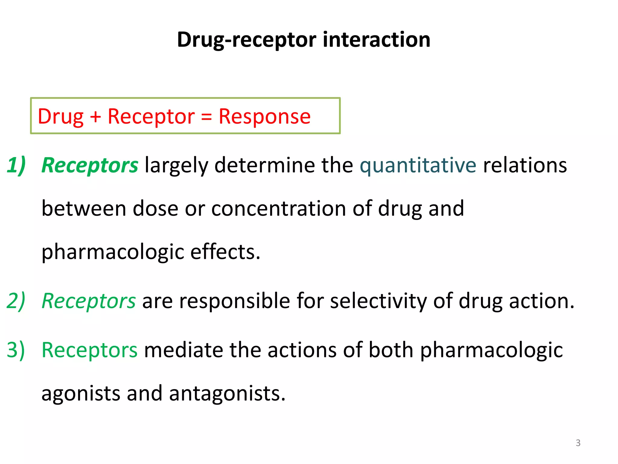 Drug-receptor interaction
1) Receptors largely determine the quantitative relations
between dose or concentration of drug and
pharmacologic effects.
2) Receptors are responsible for selectivity of drug action.
3) Receptors mediate the actions of both pharmacologic
agonists and antagonists.
Drug + Receptor = Response
3
 