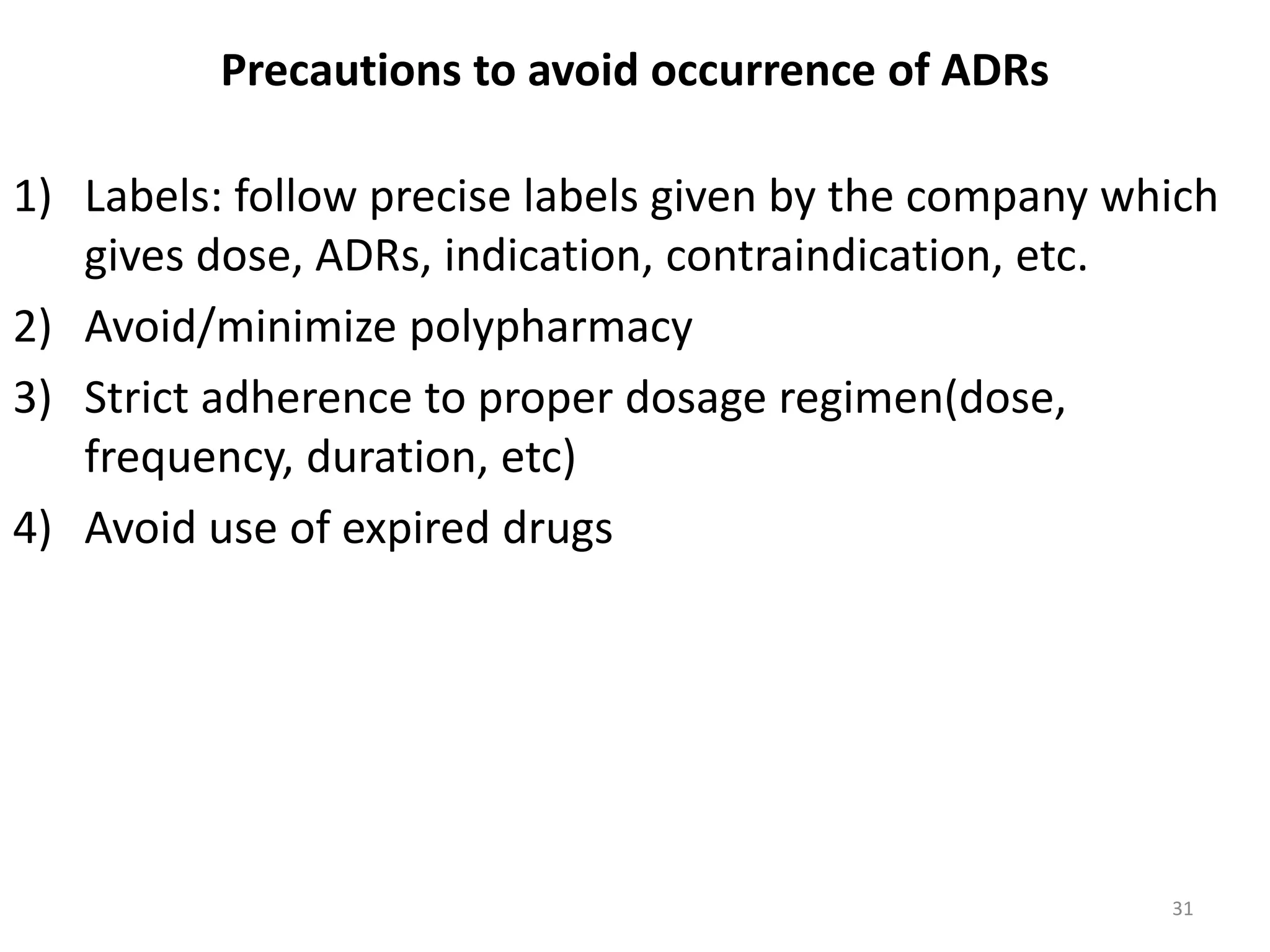 Precautions to avoid occurrence of ADRs
1) Labels: follow precise labels given by the company which
gives dose, ADRs, indication, contraindication, etc.
2) Avoid/minimize polypharmacy
3) Strict adherence to proper dosage regimen(dose,
frequency, duration, etc)
4) Avoid use of expired drugs
31
 