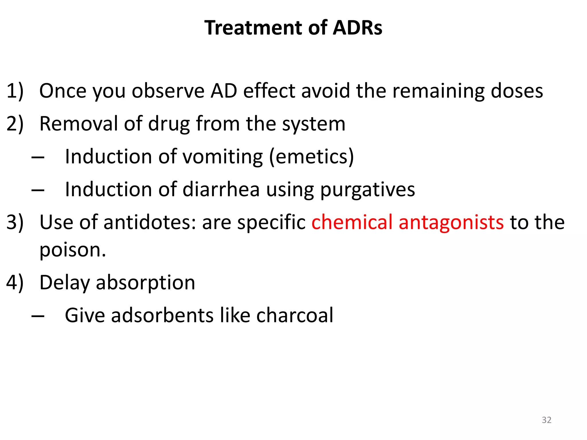 Treatment of ADRs
1) Once you observe AD effect avoid the remaining doses
2) Removal of drug from the system
– Induction of vomiting (emetics)
– Induction of diarrhea using purgatives
3) Use of antidotes: are specific chemical antagonists to the
poison.
4) Delay absorption
– Give adsorbents like charcoal
32
 