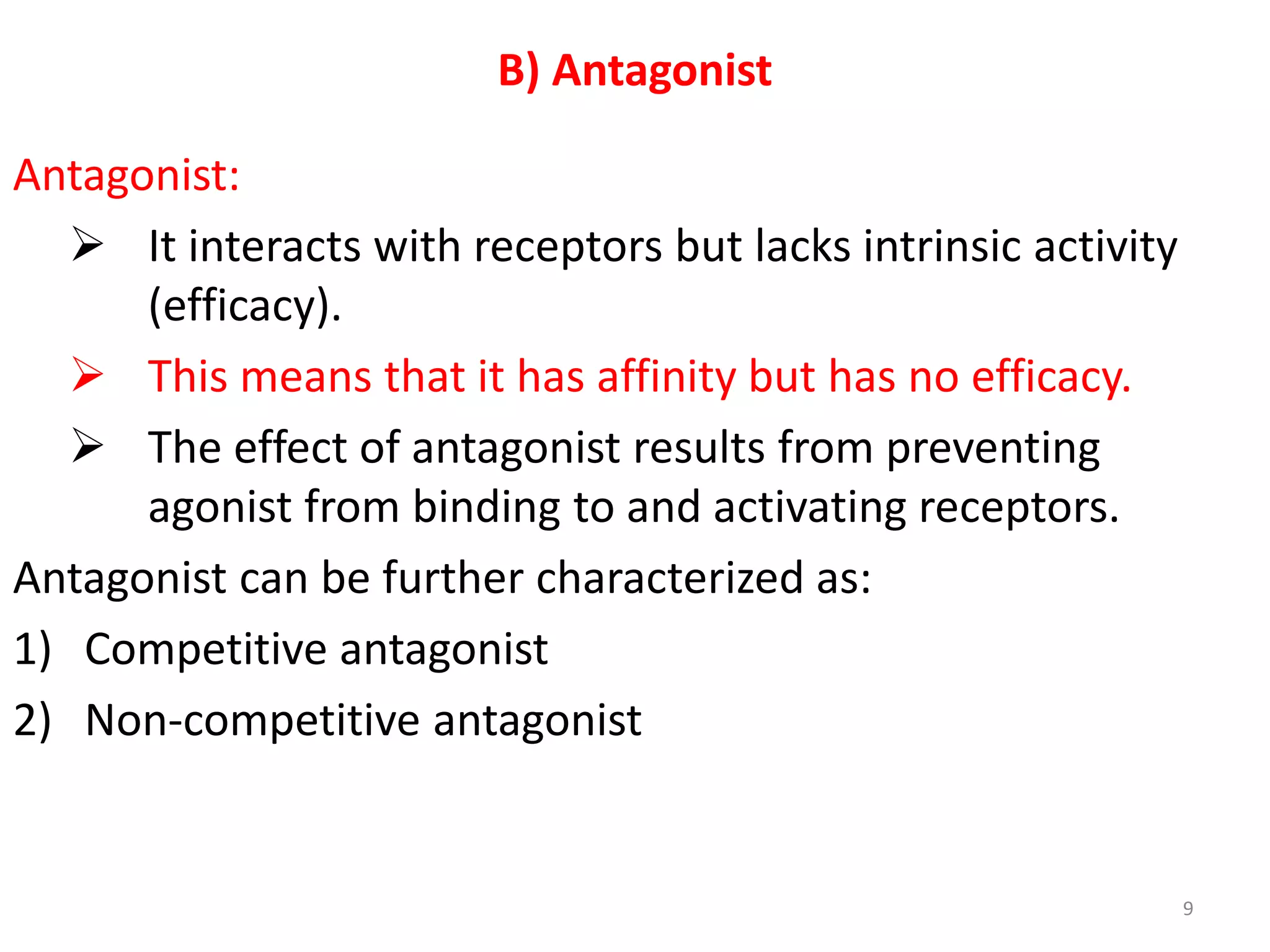 B) Antagonist
Antagonist:
 It interacts with receptors but lacks intrinsic activity
(efficacy).
 This means that it has affinity but has no efficacy.
 The effect of antagonist results from preventing
agonist from binding to and activating receptors.
Antagonist can be further characterized as:
1) Competitive antagonist
2) Non-competitive antagonist
9
 