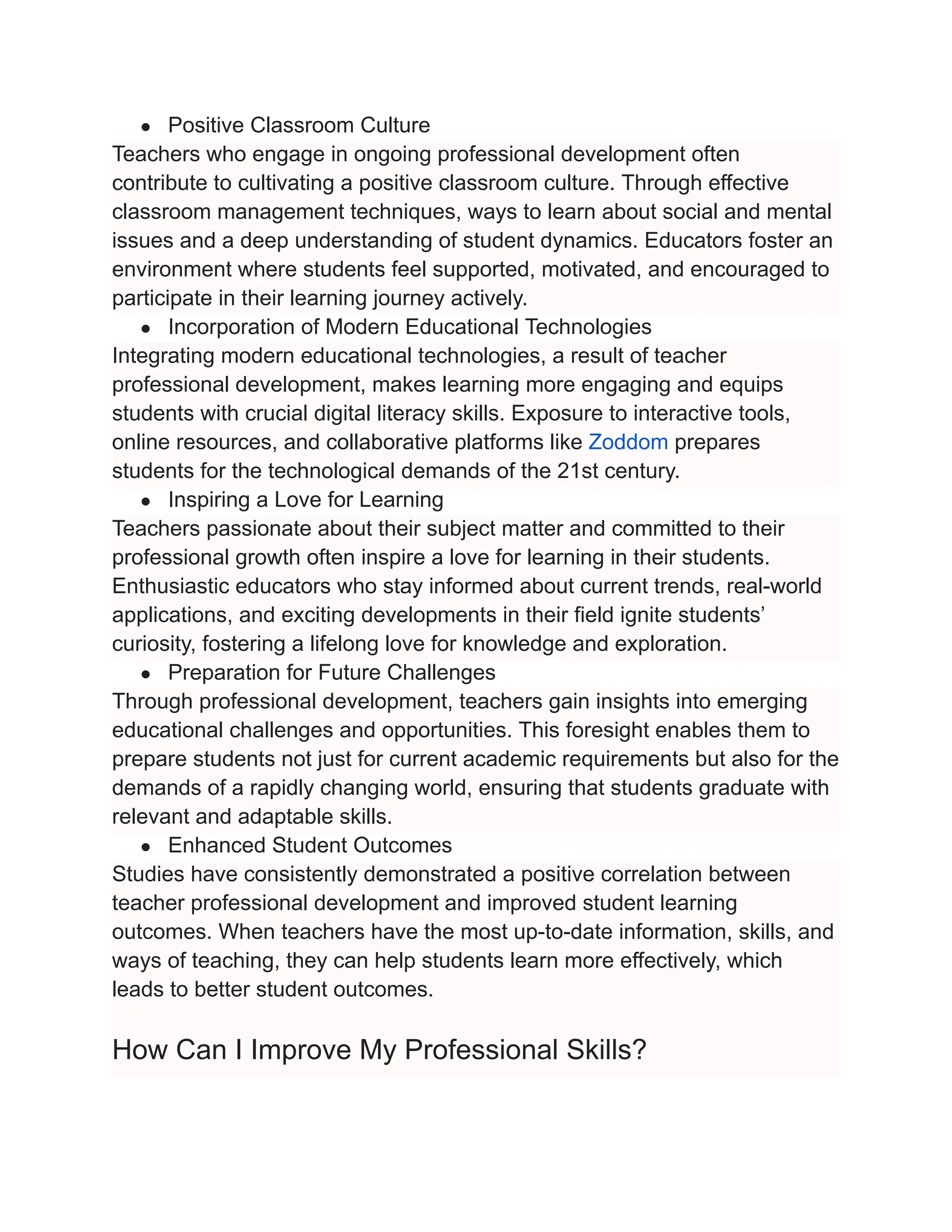 ● Positive Classroom Culture
Teachers who engage in ongoing professional development often
contribute to cultivating a positive classroom culture. Through effective
classroom management techniques, ways to learn about social and mental
issues and a deep understanding of student dynamics. Educators foster an
environment where students feel supported, motivated, and encouraged to
participate in their learning journey actively.
● Incorporation of Modern Educational Technologies
Integrating modern educational technologies, a result of teacher
professional development, makes learning more engaging and equips
students with crucial digital literacy skills. Exposure to interactive tools,
online resources, and collaborative platforms like Zoddom prepares
students for the technological demands of the 21st century.
● Inspiring a Love for Learning
Teachers passionate about their subject matter and committed to their
professional growth often inspire a love for learning in their students.
Enthusiastic educators who stay informed about current trends, real-world
applications, and exciting developments in their field ignite students’
curiosity, fostering a lifelong love for knowledge and exploration.
● Preparation for Future Challenges
Through professional development, teachers gain insights into emerging
educational challenges and opportunities. This foresight enables them to
prepare students not just for current academic requirements but also for the
demands of a rapidly changing world, ensuring that students graduate with
relevant and adaptable skills.
● Enhanced Student Outcomes
Studies have consistently demonstrated a positive correlation between
teacher professional development and improved student learning
outcomes. When teachers have the most up-to-date information, skills, and
ways of teaching, they can help students learn more effectively, which
leads to better student outcomes.
How Can I Improve My Professional Skills?
 