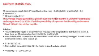 Uniform Distribution:
All outcomes are equally likely. (Probability of getting Head = 0.5 Probability of getting Tail = 0.5)
• Mean=x+y/2
• SD=suareroot(y-x)2
/12
The average weight gained by a person over the winter months is uniformly distributed
and ranges from 0 to 30 lbs. Find the probability of a person that he will gain between
10 and 15lbs in the winter months
Solution:
• First, find the total height of the distribution. The area under the probability distribution is always 1.
Since there are 30 units starting from 0 to 30) the height is 1/30
• Then find the width of the slice of the distribution. Do this with subtracting the biggest number b from
the smallest number a and you will get
• b – a = 15 – 10 = 5.
• Then multiply the width in Step 2 by the height in Step 1 and you will get
• Probability = .5*1/30=5/30=1/6
 