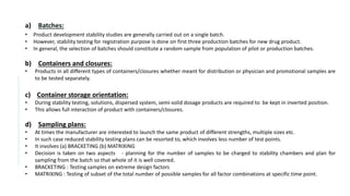 a) Batches:
• Product development stability studies are generally carried out on a single batch.
• However, stability testing for registration purpose is done on first three production batches for new drug product.
• In general, the selection of batches should constitute a random sample from population of pilot or production batches.
b) Containers and closures:
• Products in all different types of containers/closures whether meant for distribution or physician and promotional samples are
to be tested separately.
c) Container storage orientation:
• During stability testing, solutions, dispersed system, semi-solid dosage products are required to be kept in inverted position.
• This allows full interaction of product with containers/closures.
d) Sampling plans:
• At times the manufacturer are interested to launch the same product of different strengths, multiple sizes etc.
• In such case reduced stability testing plans can be resorted to, which involves less number of test points.
• It involves (a) BRACKETING (b) MATRIXING
• Decision is taken on two aspects - planning for the number of samples to be charged to stability chambers and plan for
sampling from the batch so that whole of it is well covered.
• BRACKETING : Testing samples on extreme design factors
• MATRIXING : Testing of subset of the total number of possible samples for all factor combinations at specific time point.
 