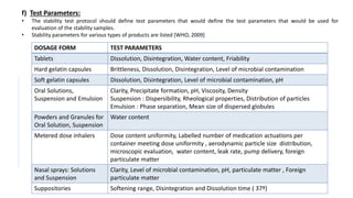 f) Test Parameters:
• The stability test protocol should define test parameters that would define the test parameters that would be used for
evaluation of the stability samples.
• Stability parameters for various types of products are listed [WHO, 2009]
DOSAGE FORM TEST PARAMETERS
Tablets Dissolution, Disintegration, Water content, Friability
Hard gelatin capsules Brittleness, Dissolution, Disintegration, Level of microbial contamination
Soft gelatin capsules Dissolution, Disintegration, Level of microbial contamination, pH
Oral Solutions,
Suspension and Emulsion
Clarity, Precipitate formation, pH, Viscosity, Density
Suspension : Dispersibility, Rheological properties, Distribution of particles
Emulsion : Phase separation, Mean size of dispersed globules
Powders and Granules for
Oral Solution, Suspension
Water content
Metered dose inhalers Dose content uniformity, Labelled number of medication actuations per
container meeting dose uniformity , aerodynamic particle size distribution,
microscopic evaluation, water content, leak rate, pump delivery, foreign
particulate matter
Nasal sprays: Solutions
and Suspension
Clarity, Level of microbial contamination, pH, particulate matter , Foreign
particulate matter
Suppositories Softening range, Disintegration and Dissolution time ( 37º)
 