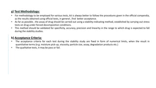 g) Test Methodology:
• For methodology to be employed for various tests, kit is always better to follow the procedures given in the official compendia,
as the results obtained using official tests, in general , find better acceptance.
• As far as possible , the assay of drug should be carried out using a stability-indicating method, established by carrying out stress
tests on drug under forced decomposition conditions.
• This method should be validated for specificity, accuracy, precision and linearity in the range to which drug is expected to fall
during the stability studies.
h) Acceptance Criteria:
• The acceptance criteria for each test during the stability study are fixed in form of numerical limits, when the result in
quantitative terms (e.g. moisture pick-up, viscosity, particle size, assay, degradation products etc.)
• The qualitative tests, it may be pass or fail.
 