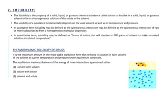 • The Solubility is the property of a solid, liquid, or gaseous chemical substance called solute to dissolve in a solid, liquid, or gaseous
solvent to form a homogeneous solution of the solute in the solvent.
• The solubility of a substance fundamentally depends on the used solvent as well as on temperature and pressure.
• In qualitative term Solubility may be defined as the spontaneous interaction may be defined as the spontaneous interaction of two
or more substances to from a homogeneous molecular dispersion.
• In quantitative term, solubility may be defined as “Grams of solute that will dissolve in 100 grams of solvent to make saturated
solution at a stated temperature”.
THERMODYNAMIC SOLUBILITY OF DRUGS:
It is the maximum amount of the most stable crystalline form that remains in solution in each volume
of the solvent at a given temperature and pressure under equilibrium conditions.
The equilibrium involves a balance of the energy of three interactions against each other:
(1) solvent with solvent
(2) solute with solute
(3) solvent and solute
 