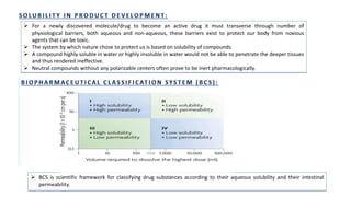  For a newly discovered molecule/drug to become an active drug it must transverse through number of
physiological barriers, both aqueous and non-aqueous, these barriers exist to protect our body from noxious
agents that can be toxic.
 The system by which nature chose to protect us is based on solubility of compounds.
 A compound highly soluble in water or highly insoluble in water would not be able to penetrate the deeper tissues
and thus rendered ineffective.
 Neutral compounds without any polarizable centers often prove to be inert pharmacologically.
 BCS is scientific framework for classifying drug substances according to their aqueous solubility and their intestinal
permeability.
 