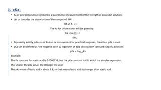 • Ka or acid dissociation constant is a quantitative measurement of the strength of an acid in solution.
• Let us consider the dissociation of the compound ‘HA’ :
HA ⇌ A- + H+
The Ka for this reaction will be given by:
Ka = [A−][H+]
[HA]
• Expressing acidity in terms of Ka can be inconvenient for practical purposes, therefore, pKa is used.
• pKa can be defined as ‘the negative base-10 logarithm of acid dissociation constant (Ka) of a solution’.
pKa = -log10Ka
Example:
The Ka constant for acetic acid is 0.0000158, but the pKa constant is 4.8, which is a simpler expression.
The smaller the pKa value, the stronger the acid.
The pKa value of lactic acid is about 3.8, so that means lactic acid is stronger than acetic acid.
 