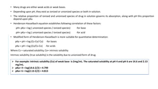 • Many drugs are either weak acids or weak bases.
• Depending upon pH, they exist as ionized or unionized species or both in solution.
• The relative proportion of ionised and unionised species of drug in solution governs its absorption, along with pH this proportion
depend upon pKa.
• Henderson-Hasselbach equation establishes following correlation of these factors:
pH= pKa + log ( unionized species / ionized species) -for base
pH= pKa + log ( unionized species / ionized species) -for acid
• Modified form of Henderson-Hasselbach is more suitable for quantitative determination:
pKa = pH + log (Cs-Co/ Co) -for bases
pKa = pH + log (Co/Cs-Co) -for acids
Where Cs = saturated solubility, Co= intrinsic solubility
Intrinsic solubility (true solubility) is the solubility due to unionized form of drug.
 For example: intrinsic solubility (Co) of weak base is 2mg/mL. The saturated solubility at pH 4 and pH 6 are 14.6 and 2.13
mg/mL.
 pKa= 4 + log(14.6-2/2) = 4.799
 pKa= 6 + log(2.13-2/2) = 4.813
 