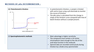 (1) Potentiometric titration • In potentiometric titration, a sample is titrated
with acid or base using a pH electrode to monitor
the course of titration.
• The pKa value is calculated from the change in
shape of the titration curve compared with that of
blank titration without a sample present.
(2) Spectrophotometric methods • Main advantage is higher sensitivity.
• The compound must contain a UV-active
chromophore close enough to the site of the
acid–base function in the molecule.
• Spectral data are recorded continuously during
titration by a diode-array spectrometer
 