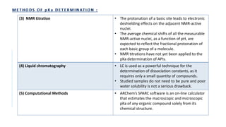 (3) NMR titration • The protonation of a basic site leads to electronic
deshielding effects on the adjacent NMR-active
nuclei.
• The average chemical shifts of all the measurable
NMR-active nuclei, as a function of pH, are
expected to reflect the fractional protonation of
each basic group of a molecule.
• NMR titrations have not yet been applied to the
pKa determination of APIs.
(4) Liquid chromatography • LC is used as a powerful technique for the
determination of dissociation constants, as it
requires only a small quantity of compounds.
• Studied samples do not need to be pure and poor
water solubility is not a serious drawback.
(5) Computational Methods • ARChem’s SPARC software is an on-line calculator
that estimates the macroscopic and microscopic
pKa of any organic compound solely from its
chemical structure.
 