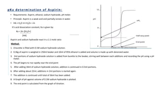 • Requirements- Aspirin, ethanol, sodium hydroxide, pH meter.
• Principle- Aspirin is a weak acid and partially ionizes in water.
• HA + H2O ↔ H3O+ + A-
It’s acid dissociation constant, Ka is given by:
Ka = [A−][H3O+]
[HA]
Aspirin and sodium hydroxide react in a 1:1 mole ratio:
Method-
1. A burette is filled with 0.1M sodium hydroxide solution.
2. 0.36g of aspirin is weighed in 250ml beaker and 10ml of 95% ethanol is added and volume is made up with deionized water.
3. 2ml portions of sodium hydroxide solution is added from burette to the beaker, stirring well between each additions and recording the pH using a pH
meter.
4. The pH begins to rise rapidly near the end-point
5. After adding 18ml of sodium hydroxide solution, addition is continued in 0.5ml portions.
6. After adding about 22ml, additions in 2ml portions is started again.
7. The addition is continued until total of 36ml has been added.
8. A Graph of pH against volume of 0.1M sodium hydroxide is plotted.
9. The end-point is calculated from the graph of titration.
 