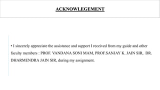 ACKNOWLEGEMENT
• I sincerely appreciate the assistance and support I received from my guide and other
faculty members : PROF. VANDANA SONI MAM, PROF.SANJAY K. JAIN SIR, DR.
DHARMENDRA JAIN SIR, during my assignment.
 