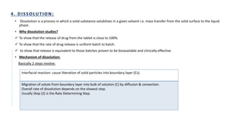 • Dissolution is a process in which a solid substance solubilizes in a given solvent i.e. mass transfer from the solid surface to the liquid
phase.
• Why dissolution studies?
 To show that the release of drug from the tablet is close to 100%.
 To show that the rate of drug release is uniform batch to batch.
 to show that release is equivalent to those batches proven to be bioavailable and clinically effective.
• Mechanism of dissolution:
Basically 2 steps involve:
Interfacial reaction- cause liberation of solid particles into boundary layer (Cs).
Migration of solute from boundary layer into bulk of solution (C) by diffusion & convection.
Overall rate of dissolution depends on the slowest step.
Usually Step (2) is the Rate Determining Step.
 