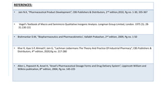 REFERENCES:
• Jain N.K, “Pharmaceutical Product Development”, CBS Publishers & Distributors, 2nd edition,2010, Pg.no. 1-30, 335-367
• Vogel’s Textbook of Macro and Semimicro Qualitative Inorganic Analysis. Longman Group Limited, London. 1975 (5). 28-
31:130-131
• Brahmankar D.M, “Biopharmaceutics and Pharmacokinetics’, Vallabh Prakashan, 2nd edition, 2009, Pg.no. 1-50
• Khar R, Vyas S.P, Ahmad F, Jain G, “Lachman Liebermans The Theory And Practice Of Industrial Pharmacy”, CBS Publishers &
Distributors, 4th edition, 2020,Pg.no. 217-280
• Allen L, Popovich N, Ansel H, “Ansel's Pharmaceutical Dosage Forms and Drug Delivery System”, Lippincott William and
Wilkins publication, 8th edition, 2004, Pg.no. 145-225
 