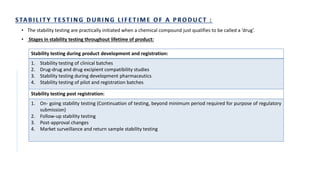 • The stability testing are practically initiated when a chemical compound just qualifies to be called a ‘drug’.
• Stages in stability testing throughout lifetime of product:
Stability testing during product development and registration:
1. Stability testing of clinical batches
2. Drug-drug and drug excipient compatibility studies
3. Stability testing during development pharmaceutics
4. Stability testing of pilot and registration batches
Stability testing post registration:
1. On- going stability testing (Continuation of testing, beyond minimum period required for purpose of regulatory
submission)
2. Follow-up stability testing
3. Post-approval changes
4. Market surveillance and return sample stability testing
 