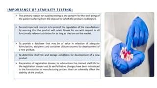  The primary reason for stability testing is the concern for the well-being of
the patient suffering from the disease for which the products is designed.
 Second important concern is to protect the reputation of the manufacturer
by assuring that the product will retain fitness for use with respect to all
functionally relevant attributes for as long as they are on the market.
 To provide a database that may be of value in selection of adequate
formulations, excipients and container closure systems for development of
a new product.
 To determine shelf life and storage conditions for development of a new
product.
 Preparation of registration dossier, to substantiate the claimed shelf life for
the registration dossier and to verify that no changes have been introduced
in the formulation or manufacturing process that can adversely affect the
stability of the product.
 