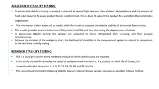 ACCLERATED STABILITY TESTING:
• In accelerated stability testing, a product is stressed at several high (warmer than ambient) temperatures and the amount of
heat input required to cause product failure is determined. This is done to subject the product to a condition that accelerates
degradation.
• This information is then projected to predict shelf life or used to compare the relative stability of alternative formulations.
• This usually provides an early indication of the product shelf life and thus shortening the development schedule.
• In accelerated stability testing the samples are subjected to stress, refrigerated after stressing, and then assayed
simultaneously.
• Because the duration of the analysis is short, the likelihood of instability in the measurement system is reduced in comparison
to the real-time stability testing.
RETAINED STABILITY TESTING:
• This is a usual practice for every marketed product for which stability data are required.
• In this study, the stability samples are tested at predetermined intervals i.e., if a product has shelf life of 5 years, it is
conventional to test samples at 3, 6, 9, 12,18, 24, 36, 48, and 60 months.
• This conventional method of obtaining stability data on retained storage samples is known as constant interval method.
 