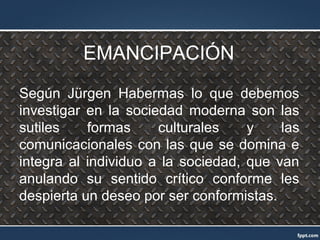 EMANCIPACIÓN
Según Jürgen Habermas lo que debemos
investigar en la sociedad moderna son las
sutiles formas culturales y las
comunicacionales con las que se domina e
integra al individuo a la sociedad, que van
anulando su sentido crítico conforme les
despierta un deseo por ser conformistas.
 