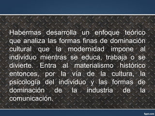Habermas desarrolla un enfoque teórico
que analiza las formas finas de dominación
cultural que la modernidad impone al
individuo mientras se educa, trabaja o se
divierte. Entra al materialismo histórico
entonces, por la vía de la cultura, la
psicología del individuo y las formas de
dominación de la industria de la
comunicación.
 