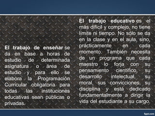 El trabajo de enseñar se
da en base a horas de
estudio de determinada
asignatura o área de
estudio y para ello se
elabora la Programación
Curricular obligatoria para
todas las instituciones
educativas sean públicas o
privadas.
El trabajo educativo es el
más difícil y complejo, no tiene
límite ni tiempo. No sólo se da
en la clase y en el aula, sino,
prácticamente en cada
momento. También necesita
de un programa que cada
maestro lo forja con su
pensamiento científico, su
desarrollo intelectual, su
moral, sus convicciones, su
disciplina y está dedicado
fundamentalmente a dirigir la
vida del estudiante a su cargo.
 