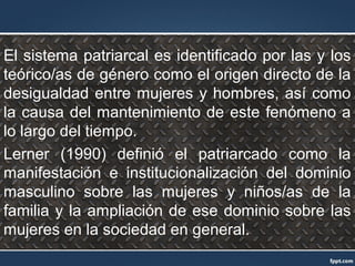 El sistema patriarcal es identificado por las y los
teórico/as de género como el origen directo de la
desigualdad entre mujeres y hombres, así como
la causa del mantenimiento de este fenómeno a
lo largo del tiempo.
Lerner (1990) definió el patriarcado como la
manifestación e institucionalización del dominio
masculino sobre las mujeres y niños/as de la
familia y la ampliación de ese dominio sobre las
mujeres en la sociedad en general.
 