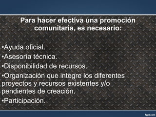 Para hacer efectiva una promoción
comunitaria, es necesario:
•Ayuda oficial.
•Asesoría técnica.
•Disponibilidad de recursos.
•Organización que integre los diferentes
proyectos y recursos existentes y/o
pendientes de creación.
•Participación.
 