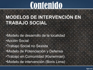 Contenido
MODELOS DE INTERVENCIÓN EN
TRABAJO SOCIAL
•Modelo de desarrollo de la localidad
•Acción Social
•Trabajo Social no Sexista
•Modelo de Potenciación y Defensa
•Trabajo en Comunidad (Kisnerman)
•Modelo de intervención (Boris Lima)
 