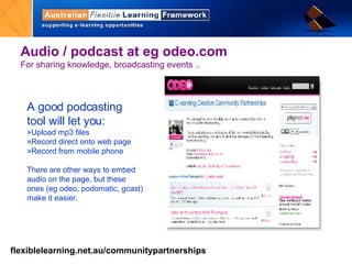 Audio / podcast at eg odeo.com For sharing knowledge, broadcasting events ..  A good podcasting tool will let you:  Upload mp3 files Record direct onto web page Record from mobile phone There are other ways to embed audio on the page, but these ones (eg odeo, podomatic, gcast) make it easier.  
