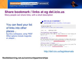 Share bookmark / links at eg del.icio.us Many people can share links, with a short description You can feed your list of links into other places .. Eg into a wikispace, using “RSS” Other options include magnolia or Jotspot ..  http://del.icio.us/ tag/ elearnala 