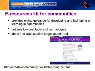 E-resources kit for communities provides online guidance for developing and facilitating e-learning in communities outlines low cost tools and technologies   ideas and case studies to get you started http:// creativecommunity.flexiblelearning.net.au/ 