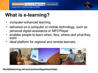 computer-enhanced learning delivered on a computer or mobile technology, such as personal digital assistance or MP3 Player enables people to learn when, how, where and what they want ideal platform for regional and remote learners. What is e-learning? 
