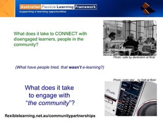 What does it take to CONNECT with disengaged learners, people in the community? What does it take  to engage with  “ the community ”? Photo: cafe by denkrahm at flickr  (What have people tried, that  wasn’t  e-learning?) Photo: radio star .. by fodt at flickr 