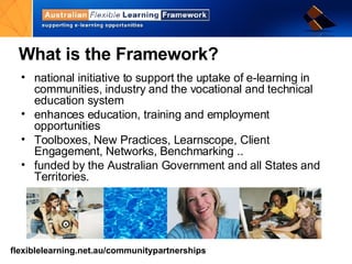 What is the Framework? national initiative to support the uptake of e-learning in communities, industry and the vocational and technical education system enhances education, training and employment opportunities  Toolboxes, New Practices, Learnscope, Client Engagement , Networks, Benchmarking ..  funded by the Australian Government and all States and Territories. 