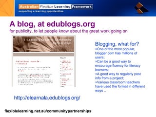 A  blog ,   at edublogs.org  for publicity, to let people know about the great work going on http://elearnala.edublogs.org/ Blogging, what for? One of the most popular, blogger.com has millions of users; Can be a good way to encourage fluency for literacy learners;  A good way to regularly post info from a project;  Various classroom teachers have used the format in different ways ..  