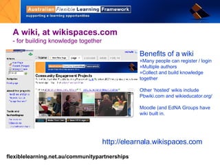 A wiki,   at wikispaces.com  - for building knowledge together http://elearnala.wikispaces.com Benefits of a wiki Many people can register / login Multiple authors Collect and build knowledge together Other ‘hosted’ wikis include Pbwiki.com and wikieducator.org/ Moodle (and EdNA Groups have wiki built in. 