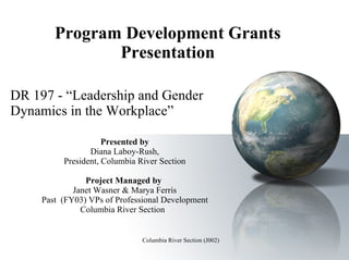 Program Development Grants Presentation DR 197 - “Leadership and Gender Dynamics in the Workplace” Presented by Diana Laboy-Rush, President, Columbia River Section Project Managed by  Janet Wasner & Marya Ferris Past  (FY03) VPs of Professional Development Columbia River Section  