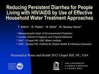 Reducing Persistent Diarrhea for People
Living with HIV/AIDS by Use of Effective
Household Water Treatment Approaches
T. Mahin1 , R. Peletz2 , M. Eliott3 , M. Sackey Harris4
1 Massachusetts Dept. of Environmental Protection
2 London School of Hygiene and Tropical Medicine
3 UNC - Chapel Hill, UNC Water Institute
4 UNC - Chapel Hill, Institute for Global Health & Infectious Diseases
Presented at Water and Health 2012 Chapel Hill, NC, USA
 