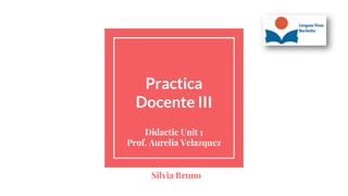 Practica
Docente III
Didactic Unit 1
Prof. Aurelia Velazquez
Silvia Bruno
 