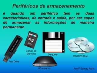 é quando um periférico tem as duas
características, de entrada e saída, por ser capaz
de armazenar as informações de maneira
permanente.




               Cartão de
               Memoria             Disquete
                                              CD/DVD Rom

   Pen Drive

                           HD externo         Profº Ediney Felix
 