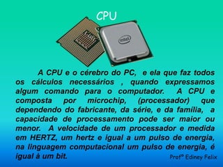 CPU



      A CPU e o cérebro do PC, e ela que faz todos
os cálculos necessários , quando expressamos
algum comando para o computador.         A CPU e
composta por microchip, (processador) que
dependendo do fabricante, da série, e da família, a
capacidade de processamento pode ser maior ou
menor. A velocidade de um processador e medida
em HERTZ, um hertz e igual a um pulso de energia,
na linguagem computacional um pulso de energia, é
igual à um bit.                        Profº Ediney Felix
 