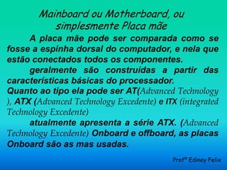 Mainboard ou Motherboard, ou
           simplesmente Placa mãe
      A placa mãe pode ser comparada como se
fosse a espinha dorsal do computador, e nela que
estão conectados todos os componentes.
      geralmente são construídas a partir das
características básicas do processador.
Quanto ao tipo ela pode ser AT(Advanced Technology
), ATX (Advanced Technology Excedente) e ITX (integrated
Technology Excedente)
      atualmente apresenta a série ATX. (Advanced
Technology Excedente) Onboard e offboard, as placas
Onboard são as mas usadas.
                                           Profº Ediney Felix
 