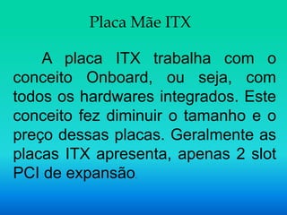 Placa Mãe ITX

    A placa ITX trabalha com o
conceito Onboard, ou seja, com
todos os hardwares integrados. Este
conceito fez diminuir o tamanho e o
preço dessas placas. Geralmente as
placas ITX apresenta, apenas 2 slot
PCI de expansão.
 