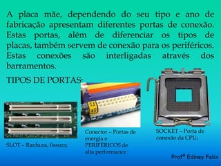 A placa mãe, dependendo do seu tipo e ano de
fabricação apresentam diferentes portas de conexão.
Estas portas, além de diferenciar os tipos de
placas, também servem de conexão para os periféricos.
Estas conexões são interligadas através dos
barramentos.
TIPOS DE PORTAS:




                           Conector – Portas de   SOCKET – Porta de
                           energia e              conexão da CPU;
SLOT – Ranhura, fissura;   PERIFÉRICOS de
                           alta performance
                                                       Profº Ediney Felix
 