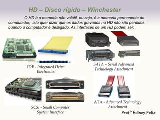 HD – Disco rígido – Winchester
        O HD é a memoria não volátil, ou seja, é a memoria permanente do
computador, isto quer dizer que os dados gravados no HD não são perdidos
quando o computador é desligado. As interfaces de um HD podem ser:




                                             SATA – Serial Advanced
         IDE - Integrated Drive
                                             Technology Attachment
              Electronics




                                             ATA - Advanced Technology
            SCSI - Small Computer                   Attachment
              System Interface                             Profº Ediney Felix
 