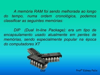 A memória RAM foi sendo melhorada ao longo
do tempo, numa ordem cronológica, podemos
classificar as seguintes memórias:

     DIP (Dual In-line Package): era um tipo de
encapsulamento usado atualmente em pentes de
memórias, sendo especialmente popular na época
do computadores XT




                  DIP                Profº Ediney Felix
 