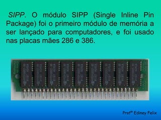 SIPP. O módulo SIPP (Single Inline Pin
Package) foi o primeiro módulo de memória a
ser lançado para computadores, e foi usado
nas placas mães 286 e 386.




                                 Profº Ediney Felix
 