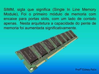 SIMM, sigla que significa (Single In Line Memory
Module), Foi o primeiro módulo de memoria com
encaixe para portas slots, com um lado de contato
apenas. Nesta arquitetura a capacidade do pente de
memoria foi aumentada significativamente.




                                      Profº Ediney Felix
 
