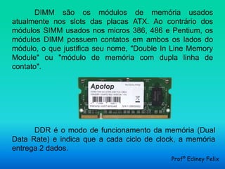 DIMM são os módulos de memória usados
atualmente nos slots das placas ATX. Ao contrário dos
módulos SIMM usados nos micros 386, 486 e Pentium, os
módulos DIMM possuem contatos em ambos os lados do
módulo, o que justifica seu nome, "Double In Line Memory
Module" ou "módulo de memória com dupla linha de
contato".




      DDR é o modo de funcionamento da memória (Dual
Data Rate) e indica que a cada ciclo de clock, a memória
entrega 2 dados.
                                            Profº Ediney Felix
 